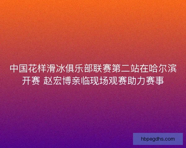 中国花样滑冰俱乐部联赛第二站在哈尔滨开赛 赵宏博亲临现场观赛助力赛事