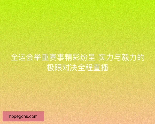 全运会举重赛事精彩纷呈 实力与毅力的极限对决全程直播