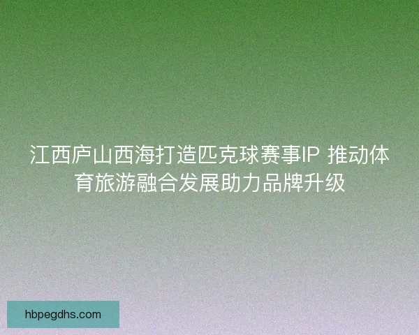 江西庐山西海打造匹克球赛事IP 推动体育旅游融合发展助力品牌升级