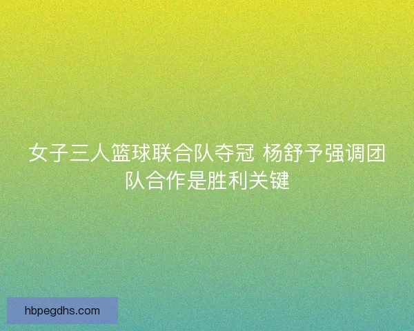 女子三人篮球联合队夺冠 杨舒予强调团队合作是胜利关键